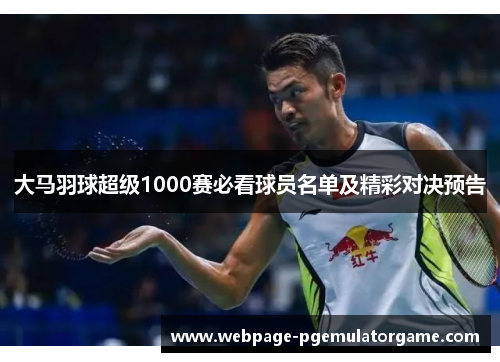 大马羽球超级1000赛必看球员名单及精彩对决预告