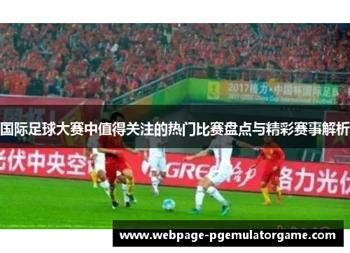 国际足球大赛中值得关注的热门比赛盘点与精彩赛事解析