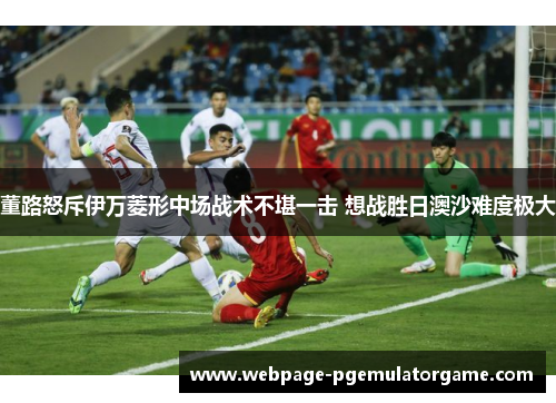 董路怒斥伊万菱形中场战术不堪一击 想战胜日澳沙难度极大