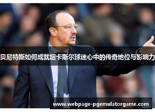 贝尼特斯如何成就纽卡斯尔球迷心中的传奇地位与影响力