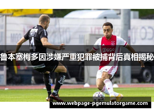 鲁本塞梅多因涉嫌严重犯罪被捕背后真相揭秘
