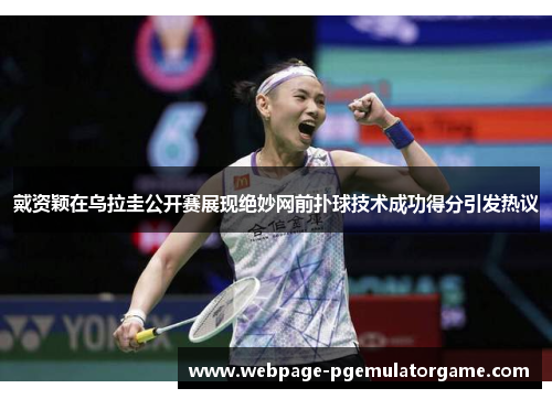 戴资颖在乌拉圭公开赛展现绝妙网前扑球技术成功得分引发热议