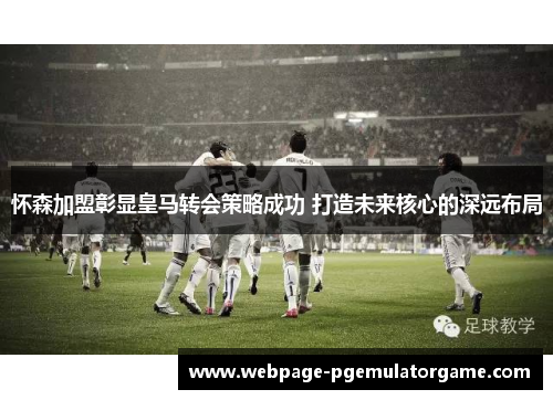 怀森加盟彰显皇马转会策略成功 打造未来核心的深远布局