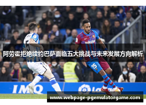阿劳霍拒绝续约巴萨面临五大挑战与未来发展方向解析