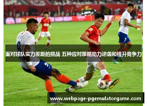 面对球队实力差距的挑战 五种应对策略助力逆袭和提升竞争力