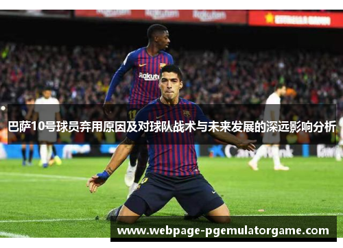 巴萨10号球员弃用原因及对球队战术与未来发展的深远影响分析
